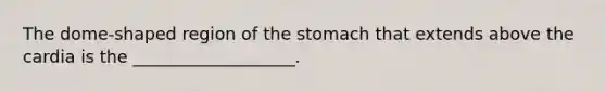 The dome-shaped region of the stomach that extends above the cardia is the ___________________.