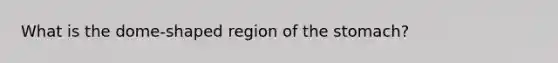 What is the dome-shaped region of the stomach?