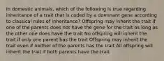 In domestic animals, which of the following is true regarding inheritance of a trait that is coded by a dominant gene according to classical rules of inheritance? Offspring may inherit the trait if one of the parents does not have the gene for the trait as long as the other one does have the trait No offspring will inherit the trait if only one parent has the trait Offspring may inherit the trait even if neither of the parents has the trait All offspring will inherit the trait if both parents have the trait