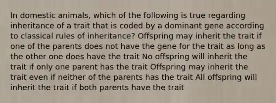 In domestic animals, which of the following is true regarding inheritance of a trait that is coded by a dominant gene according to classical rules of inheritance? Offspring may inherit the trait if one of the parents does not have the gene for the trait as long as the other one does have the trait No offspring will inherit the trait if only one parent has the trait Offspring may inherit the trait even if neither of the parents has the trait All offspring will inherit the trait if both parents have the trait