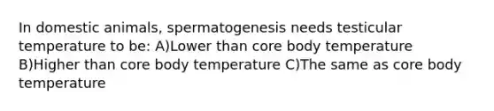 In domestic animals, spermatogenesis needs testicular temperature to be: A)Lower than core body temperature B)Higher than core body temperature C)The same as core body temperature