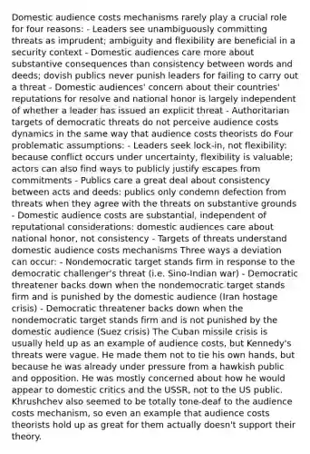 Domestic audience costs mechanisms rarely play a crucial role for four reasons: - Leaders see unambiguously committing threats as imprudent; ambiguity and flexibility are beneficial in a security context - Domestic audiences care more about substantive consequences than consistency between words and deeds; dovish publics never punish leaders for failing to carry out a threat - Domestic audiences' concern about their countries' reputations for resolve and national honor is largely independent of whether a leader has issued an explicit threat - Authoritarian targets of democratic threats do not perceive audience costs dynamics in the same way that audience costs theorists do Four problematic assumptions: - Leaders seek lock-in, not flexibility: because conflict occurs under uncertainty, flexibility is valuable; actors can also find ways to publicly justify escapes from commitments - Publics care a great deal about consistency between acts and deeds: publics only condemn defection from threats when they agree with the threats on substantive grounds - Domestic audience costs are substantial, independent of reputational considerations: domestic audiences care about national honor, not consistency - Targets of threats understand domestic audience costs mechanisms Three ways a deviation can occur: - Nondemocratic target stands firm in response to the democratic challenger's threat (i.e. Sino-Indian war) - Democratic threatener backs down when the nondemocratic target stands firm and is punished by the domestic audience (Iran hostage crisis) - Democratic threatener backs down when the nondemocratic target stands firm and is not punished by the domestic audience (Suez crisis) The Cuban missile crisis is usually held up as an example of audience costs, but Kennedy's threats were vague. He made them not to tie his own hands, but because he was already under pressure from a hawkish public and opposition. He was mostly concerned about how he would appear to domestic critics and the USSR, not to the US public. Khrushchev also seemed to be totally tone-deaf to the audience costs mechanism, so even an example that audience costs theorists hold up as great for them actually doesn't support their theory.