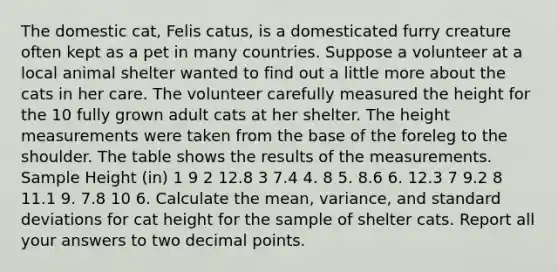 The domestic cat, Felis catus, is a domesticated furry creature often kept as a pet in many countries. Suppose a volunteer at a local animal shelter wanted to find out a little more about the cats in her care. The volunteer carefully measured the height for the 10 fully grown adult cats at her shelter. The height measurements were taken from the base of the foreleg to the shoulder. The table shows the results of the measurements. Sample Height (in) 1 9 2 12.8 3 7.4 4. 8 5. 8.6 6. 12.3 7 9.2 8 11.1 9. 7.8 10 6. Calculate the mean, variance, and standard deviations for cat height for the sample of shelter cats. Report all your answers to two decimal points.