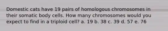 Domestic cats have 19 pairs of homologous chromosomes in their somatic body cells. How many chromosomes would you expect to find in a triploid cell? a. 19 b. 38 c. 39 d. 57 e. 76