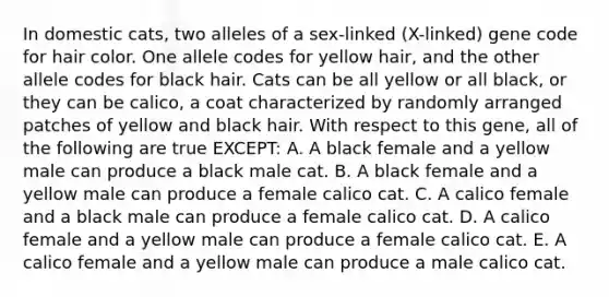 In domestic cats, two alleles of a sex-linked (X-linked) gene code for hair color. One allele codes for yellow hair, and the other allele codes for black hair. Cats can be all yellow or all black, or they can be calico, a coat characterized by randomly arranged patches of yellow and black hair. With respect to this gene, all of the following are true EXCEPT: A. A black female and a yellow male can produce a black male cat. B. A black female and a yellow male can produce a female calico cat. C. A calico female and a black male can produce a female calico cat. D. A calico female and a yellow male can produce a female calico cat. E. A calico female and a yellow male can produce a male calico cat.