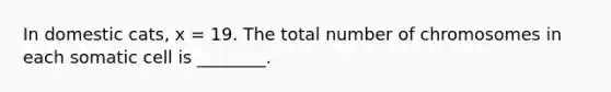 In domestic cats, x = 19. The total number of chromosomes in each somatic cell is ________.