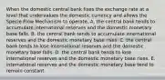 When the domestic central bank fixes the exchange rate at a level that undervalues the domestic currency and allows the Specie Flow Mechanism to operate, A. the central bank tends to accumulate international reserves and the domestic monetary base falls. B. the central bank tends to accumulate international reserves and the domestic monetary base rises. C. the central bank tends to lose international reserves and the domestic monetary base falls. D. the central bank tends to lose international reserves and the domestic monetary base rises. E. international reserves and the domestic monetary base tend to remain constant.