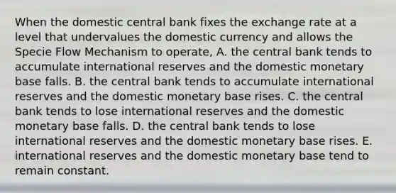 When the domestic central bank fixes the exchange rate at a level that undervalues the domestic currency and allows the Specie Flow Mechanism to operate, A. the central bank tends to accumulate international reserves and the domestic monetary base falls. B. the central bank tends to accumulate international reserves and the domestic monetary base rises. C. the central bank tends to lose international reserves and the domestic monetary base falls. D. the central bank tends to lose international reserves and the domestic monetary base rises. E. international reserves and the domestic monetary base tend to remain constant.