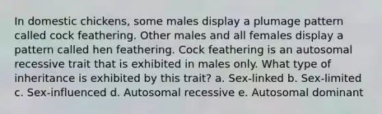 In domestic chickens, some males display a plumage pattern called cock feathering. Other males and all females display a pattern called hen feathering. Cock feathering is an autosomal recessive trait that is exhibited in males only. What type of inheritance is exhibited by this trait? a. Sex-linked b. Sex-limited c. Sex-influenced d. Autosomal recessive e. Autosomal dominant