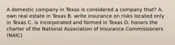 A domestic company in Texas is considered a company that? A. own real estate in Texas B. write insurance on risks located only in Texas C. is incorporated and formed in Texas D. honors the charter of the National Association of Insurance Commissioners (NAIC)