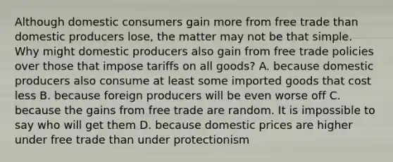 Although domestic consumers gain more from free trade than domestic producers lose, the matter may not be that simple. Why might domestic producers also gain from free trade policies over those that impose tariffs on all goods? A. because domestic producers also consume at least some imported goods that cost less B. because foreign producers will be even worse off C. because the gains from free trade are random. It is impossible to say who will get them D. because domestic prices are higher under free trade than under protectionism