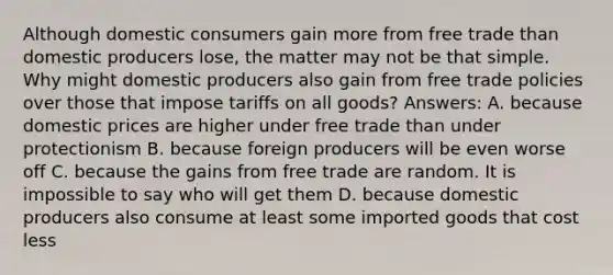 Although domestic consumers gain more from free trade than domestic producers lose, the matter may not be that simple. Why might domestic producers also gain from free trade policies over those that impose tariffs on all goods? Answers: A. because domestic prices are higher under free trade than under protectionism B. because foreign producers will be even worse off C. because the gains from free trade are random. It is impossible to say who will get them D. because domestic producers also consume at least some imported goods that cost less