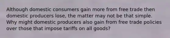 Although domestic consumers gain more from free trade then domestic producers lose, the matter may not be that simple. Why might domestic producers also gain from free trade policies over those that impose tariffs on all goods?