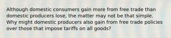 Although domestic consumers gain more from free trade than domestic producers lose, the matter may not be that simple. Why might domestic producers also gain from free trade policies over those that impose tariffs on all goods?