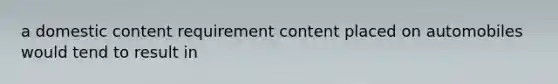 a domestic content requirement content placed on automobiles would tend to result in