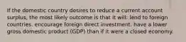 If the domestic country desires to reduce a current account surplus, the most likely outcome is that it will: lend to foreign countries. encourage foreign direct investment. have a lower gross domestic product (GDP) than if it were a closed economy.