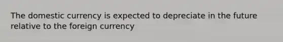 The domestic currency is expected to depreciate in the future relative to the foreign currency