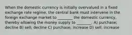 When the domestic currency is initially overvalued in a fixed exchange rate regime, the central bank must intervene in the foreign exchange market to ________ the domestic currency, thereby allowing the money supply to ________. A) purchase; decline B) sell; decline C) purchase; increase D) sell; increase