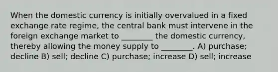 When the domestic currency is initially overvalued in a fixed exchange rate regime, the central bank must intervene in the foreign exchange market to ________ the domestic currency, thereby allowing the money supply to ________. A) purchase; decline B) sell; decline C) purchase; increase D) sell; increase