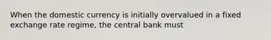 When the domestic currency is initially overvalued in a fixed exchange rate regime, the central bank must