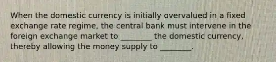 When the domestic currency is initially overvalued in a fixed exchange rate regime, the central bank must intervene in the foreign exchange market to ________ the domestic currency, thereby allowing the money supply to ________.