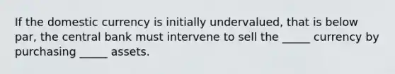 If the domestic currency is initially undervalued, that is below par, the central bank must intervene to sell the _____ currency by purchasing _____ assets.