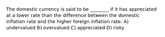 The domestic currency is said to be ________ if it has appreciated at a lower rate than the difference between the domestic inflation rate and the higher foreign inflation rate. A) undervalued B) overvalued C) appreciated D) risky