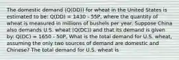 The domestic demand ​(Q(DD)) for wheat in the United States is estimated to be: Q(DD) = 1430 - 55P, where the quantity of wheat is measured in millions of bushels per year. Suppose China also demands U.S. wheat ​(Q(DC)) and that its demand is given by: Q(DC) = 1650 - 50P, What is the total demand for U.S.​ wheat, assuming the only two sources of demand are domestic and​ Chinese? The total demand for U.S. wheat is