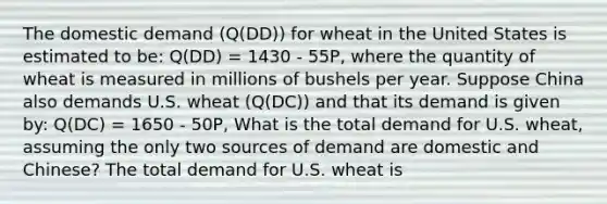 The domestic demand ​(Q(DD)) for wheat in the United States is estimated to be: Q(DD) = 1430 - 55P, where the quantity of wheat is measured in millions of bushels per year. Suppose China also demands U.S. wheat ​(Q(DC)) and that its demand is given by: Q(DC) = 1650 - 50P, What is the total demand for U.S.​ wheat, assuming the only two sources of demand are domestic and​ Chinese? The total demand for U.S. wheat is