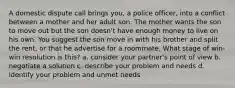 A domestic dispute call brings you, a police officer, into a conflict between a mother and her adult son. The mother wants the son to move out but the son doesn't have enough money to live on his own. You suggest the son move in with his brother and split the rent, or that he advertise for a roommate. What stage of win-win resolution is this? a. consider your partner's point of view b. negotiate a solution c. describe your problem and needs d. identify your problem and unmet needs