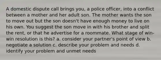 A domestic dispute call brings you, a police officer, into a conflict between a mother and her adult son. The mother wants the son to move out but the son doesn't have enough money to live on his own. You suggest the son move in with his brother and split the rent, or that he advertise for a roommate. What stage of win-win resolution is this? a. consider your partner's point of view b. negotiate a solution c. describe your problem and needs d. identify your problem and unmet needs