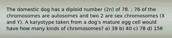 The domestic dog has a diploid number (2n) of 78. ; 76 of the chromosomes are autosomes and two 2 are sex chromosomes (X and Y). A karyotype taken from a dog's mature egg cell would have how many kinds of chromosomes? a) 39 b) 40 c) 78 d) 156