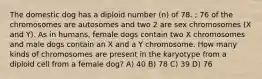 The domestic dog has a diploid number (n) of 78. ; 76 of the chromosomes are autosomes and two 2 are sex chromosomes (X and Y). As in humans, female dogs contain two X chromosomes and male dogs contain an X and a Y chromosome. How many kinds of chromosomes are present in the karyotype from a diploid cell from a female dog? A) 40 B) 78 C) 39 D) 76