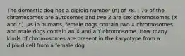 The domestic dog has a diploid number (n) of 78. ; 76 of the chromosomes are autosomes and two 2 are sex chromosomes (X and Y). As in humans, female dogs contain two X chromosomes and male dogs contain an X and a Y chromosome. How many kinds of chromosomes are present in the karyotype from a diploid cell from a female dog