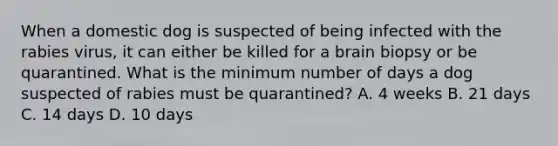 When a domestic dog is suspected of being infected with the rabies virus, it can either be killed for a brain biopsy or be quarantined. What is the minimum number of days a dog suspected of rabies must be quarantined? A. 4 weeks B. 21 days C. 14 days D. 10 days