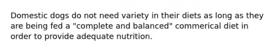 Domestic dogs do not need variety in their diets as long as they are being fed a "complete and balanced" commerical diet in order to provide adequate nutrition.