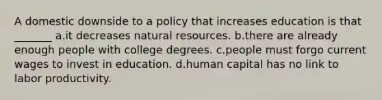 A domestic downside to a policy that increases education is that _______ a.it decreases <a href='https://www.questionai.com/knowledge/k6l1d2KrZr-natural-resources' class='anchor-knowledge'>natural resources</a>. b.there are already enough people with college degrees. c.people must forgo current wages to invest in education. d.human capital has no link to labor productivity.