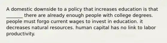 A domestic downside to a policy that increases education is that _______ there are already enough people with college degrees. people must forgo current wages to invest in education. it decreases natural resources. human capital has no link to labor productivity.