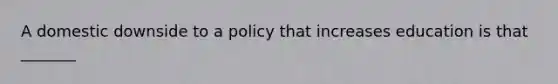 A domestic downside to a policy that increases education is that _______