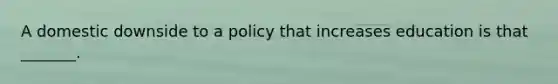 A domestic downside to a policy that increases education is that _______.