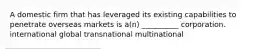 A domestic firm that has leveraged its existing capabilities to penetrate overseas markets is a(n) __________ corporation. international global transnational multinational