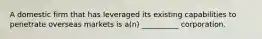 A domestic firm that has leveraged its existing capabilities to penetrate overseas markets is a(n) __________ corporation.