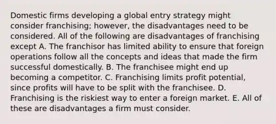 Domestic firms developing a global entry strategy might consider franchising; however, the disadvantages need to be considered. All of the following are disadvantages of franchising except A. The franchisor has limited ability to ensure that foreign operations follow all the concepts and ideas that made the firm successful domestically. B. The franchisee might end up becoming a competitor. C. Franchising limits profit potential, since profits will have to be split with the franchisee. D. Franchising is the riskiest way to enter a foreign market. E. All of these are disadvantages a firm must consider.