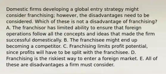 Domestic firms developing a global entry strategy might consider franchising; however, the disadvantages need to be considered. Which of these is not a disadvantage of franchising? A. The franchisor has limited ability to ensure that foreign operations follow all the concepts and ideas that made the firm successful domestically. B. The franchisee might end up becoming a competitor. C. Franchising limits profit potential, since profits will have to be split with the franchisee. D. Franchising is the riskiest way to enter a foreign market. E. All of these are disadvantages a firm must consider.