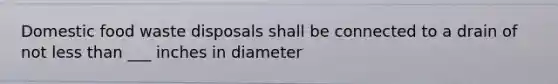 Domestic food waste disposals shall be connected to a drain of not less than ___ inches in diameter