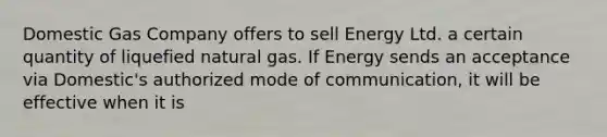 Domestic Gas Company offers to sell Energy Ltd. a certain quantity of liquefied natural gas. If Energy sends an acceptance via Domestic's authorized mode of communication, it will be effective when it is