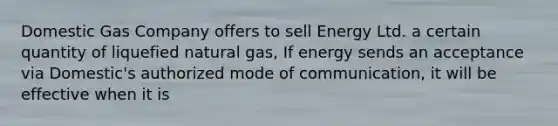 Domestic Gas Company offers to sell Energy Ltd. a certain quantity of liquefied natural gas, If energy sends an acceptance via Domestic's authorized mode of communication, it will be effective when it is