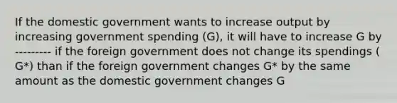 If the domestic government wants to increase output by increasing government spending ​(G​), it will have to increase G by --------- if the foreign government does not change its spendings (​G*​) than if the foreign government changes ​G* by the same amount as the domestic government changes G