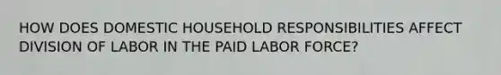 HOW DOES DOMESTIC HOUSEHOLD RESPONSIBILITIES AFFECT DIVISION OF LABOR IN THE PAID LABOR FORCE?