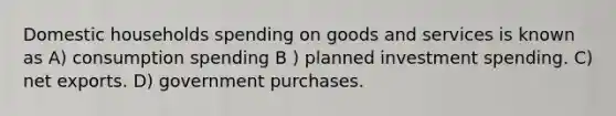 Domestic households spending on goods and services is known as A) consumption spending B ) planned investment spending. C) net exports. D) government purchases.